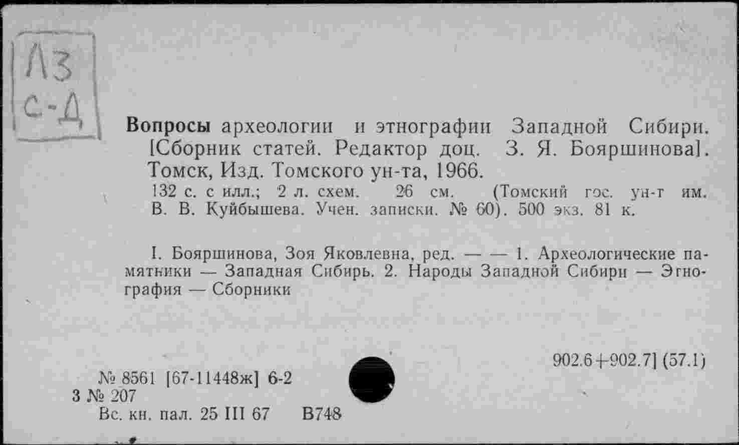 ﻿Вопросы археологии и этнографии Западной Сибири. [Сборник статей. Редактор доц. 3. Я. Бояршинова]. Томск, Изд. Томского ун-та, 1966.
132 с. с илл.; 2 л. схем. 26 см. (Томский гос. ун-т им. В. В. Куйбышева. Учен, записки. № 60). 500 экз. 81 к.
I. Бояршинова, Зоя Яковлевна, ред.----1. Археологические па-
мятники — Западная Сибирь. 2. Народы Западной Сибири — Этнография — Сборники
№ 8561 [67-11448ж] 6-2
3 № 207
902.6 4-902.7] (57.1)
Вс. кн. пал. 25 III 67
В748